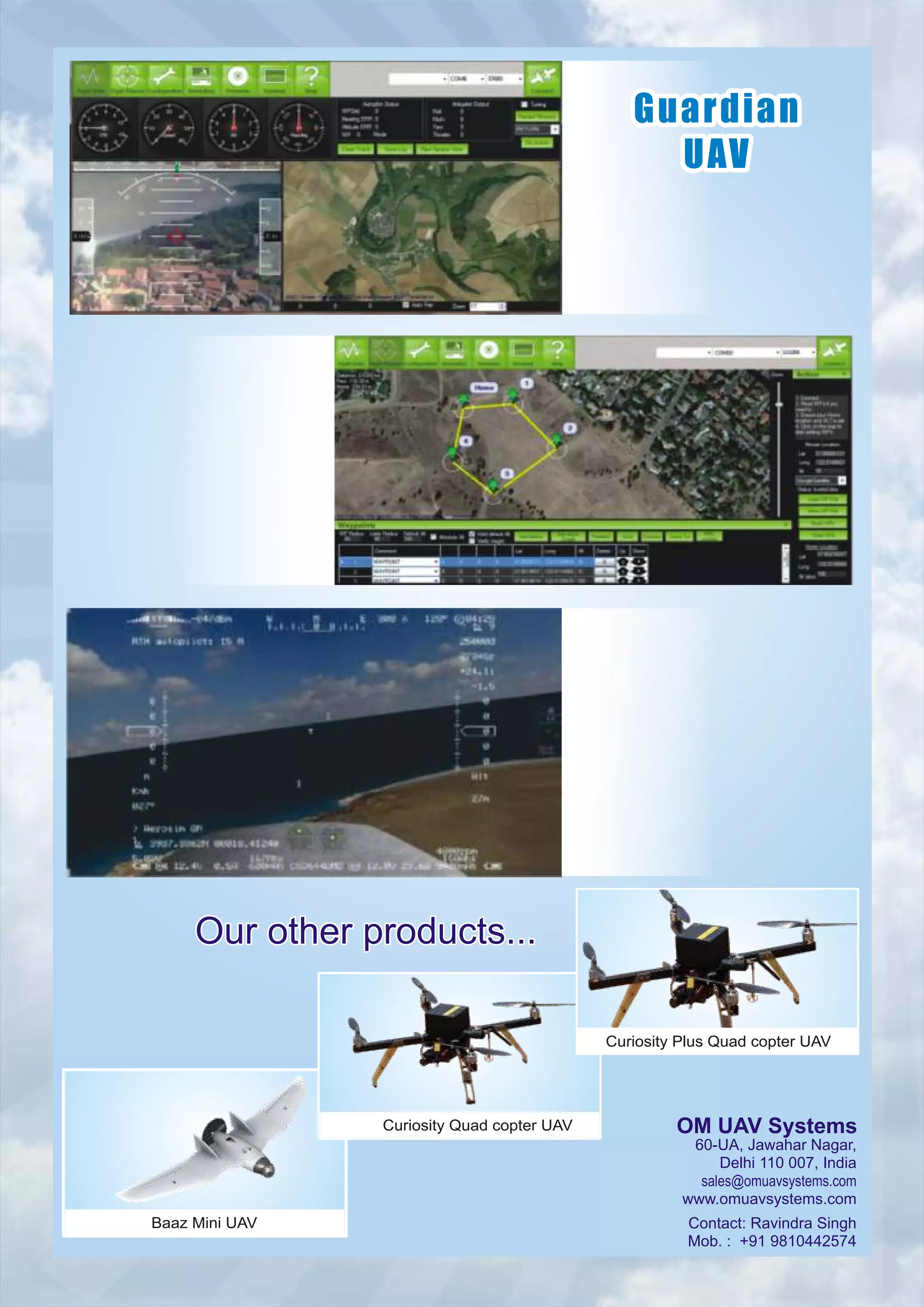GuardianGuardian
UAVUAV
Guardian
UAV
Our other products...Our other products...Our other products...
60-UA, Jawahar Nagar,
Delhi 110 007, India
sales@omuavsystems.com
www.omuavsystems.com
Contact: Ravindra Singh
Mob. : +91 9810442574
OM UAV Systems
Baaz Mini UAV
Curiosity Quad copter UAV
Curiosity Plus Quad copter UAV
 
