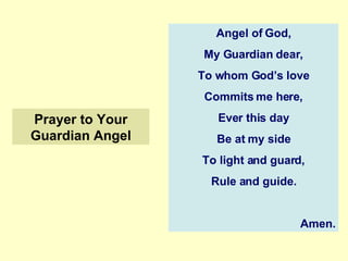 Prayer to Your Guardian Angel Angel of God, My Guardian dear, To whom God’s love Commits me here, Ever this day Be at my side To light and guard, Rule and guide. Amen. 
