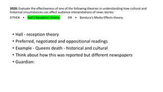 2020: Evaluate the effectiveness of one of the following theories in understanding how cultural and
historical circumstances can affect audience interpretations of news stories:
EITHER • Hall’s Reception theory OR • Bandura’s Media Effects theory.
• Hall - reception theory
• Preferred, negotiated and oppositional readings
• Example - Queens death - historical and cultural
• Think about how this was reported but different newspapers
• Guardian:
 