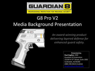 G8 Pro V2
Media Background Presentation
                An award-winning product
               delivering layered defense for
                  enhanced guard safety.


                                   Presented by:
                          Paul Hughes, COO
                          Guardian 8 Corporation
                          15230 N 75th Street, Suite 1002
                          Scottsdale, AZ 85260
                          (480) 296-8410 [mobile]
                          phughes@guardian8.com
 