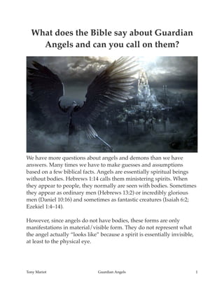 What does the Bible say about Guardian
Angels and can you call on them?
We have more questions about angels and demons than we have
answers. Many times we have to make guesses and assumptions
based on a few biblical facts. Angels are essentially spiritual beings
without bodies. Hebrews 1:14 calls them ministering spirits. When
they appear to people, they normally are seen with bodies. Sometimes
they appear as ordinary men (Hebrews 13:2) or incredibly glorious
men (Daniel 10:16) and sometimes as fantastic creatures (Isaiah 6:2;
Ezekiel 1:4–14).
However, since angels do not have bodies, these forms are only
manifestations in material/visible form. They do not represent what
the angel actually “looks like” because a spirit is essentially invisible,
at least to the physical eye.
Tony Mariot Guardian Angels 1
 