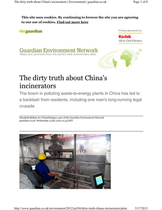The dirty truth about China's incinerators | Environment | guardian.co.uk                       Page 1 of 8



     This site uses cookies. By continuing to browse the site you are agreeing
     to our use of cookies. Find out more here

                                                                                   Printing sponsored by:




    The dirty truth about China's
    incinerators
    The boom in polluting waste-to-energy plants in China has led to
    a backlash from residents, including one man's long-running legal
    crusade

    Elizabeth Balkan for ChinaDialogue, part of the Guardian Environment Network
    guardian.co.uk, Wednesday 4 July 2012 10.35 EDT




http://www.guardian.co.uk/environment/2012/jul/04/dirty-truth-chinas-incinerators/print           3/17/2013
 