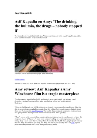 Guardian article
Asif Kapadia on Amy: ‘The drinking,
the bulimia, the drugs – nobody stopped
it’
The Senna director fought hard to tell Amy Winehouse’s true story in his hugely hyped biopic and the
result is a film that makes everyone feel complicit
Lost soul: Amy Winehouse.Photograph: Nick Shymansky
Paul MacInnes
Saturday 27 June 2015 08.59 BST Last modified on Tuesday 20 September 2016 15.11 BST
Amy review: Asif Kapadia’sAmy
Winehouse film is a tragic masterpiece
This documentary about the late British soulsinger is an overwhelmingly sad, intimate – and
dismaying – study of a woman whose talent and charisma helped turn her into a target
Read more
Talking to Asif Kapadia can feel like talking to an obsessive; someone so fascinated by one thing that
they have not only consumed all they could about their subject, but sworn to preserve the truth about
them, too. That subject is Amy Winehouse.That truth is the complicated conjunction of circumstance
and agency that led the singer to die from alcohol intoxication at the age of 27.
“There’s a point in the process where you can start correcting yourinterviewees because you know the
story now. I know it,” he says.“I know when someone’s telling me something true and when they’re
making it up. I know when they’re putting themselves in her life. Or, I’ll start saying to people who say
they met Amy: ‘I don’t think you really met Amy. The person you describe, that’s not Amy, by that
point she’d changed and I don’t know what you’re talking about.’”
 