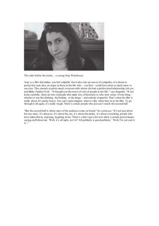 The calm before the storm… a young Amy Winehouse.
Amy is a film that makes you feel culpable, but it also stirs up waves of sympathy,of a desire to
protect her and, also, an anger at those in her life who – you feel – could have done so much more to
save her. This extends to pretty much everyone with whom she had a professionalrelationship (oh yes,
and Blake Fielder-Civil). “It brought out the worst of a lot of people in her life,” says Kapadia. “If one
looks carefully, there are lots of people who make lots of decisions or who were aware of one thing –
whether it was the drinking, the bulimia, or the drugs – and nobody stopped it. That’s what the film is
really about.It’s pretty heavy.You can’t quite imagine what it’s like when they’re in the film. To go
through it all again, it’s really tough.There’s certain people who just can’t watch the second half.
“But the second half is where most of the audience come on board,” he continues.“It’s not just about
her any more, it’s about us. It’s about the city, it’s about the media, it’s about everything, people who
have taken this in, enjoying, laughing at her. There’s a line I get a lot now when a certain person keeps
saying stuff about me: ‘Well, it’s all right, isn’t it? All publicity is good publicity.’ Well, I’m not sure it
is...”
 