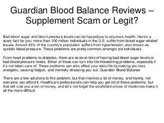 Guardian Blood Balance Reviews –
Supplement Scam or Legit?
Bad blood sugar and blood pressure levels can be hazardous to anyone’s health. Here’s a
scary fact for you: more than 100 million individuals in the U.S. suffer from blood sugar-related
issues. Around 45% of the country’s population suffers from hypertension, also known as
systolic blood pressure. These problems are pretty common amongst old individuals.
From heart problems to diabetes, there are several risks of having bad blood sugar levels or
bad blood pressure levels. Either of those can turn into life-threatening problems, especially if
it’s not taken care of. These problems can also affect your daily life by making you less
energetic, causing fatigue, and mentally stressing you out. Guardian Blood Balance
There are a few solutions to this problem, but that involves a lot of money, and frankly, not
everyone can afford it. Healthcare professionals can help you get rid of these problems, but
that will cost you a ton of money, and let’s not forget the exorbitant prices of medicines make it
all the more difficult.
 