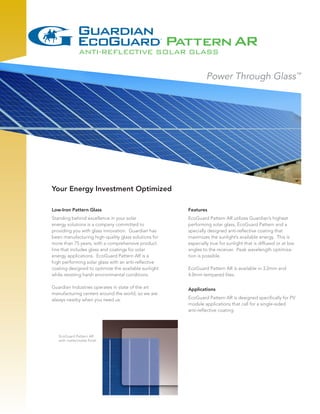 Your Energy Investment Optimized

Low-Iron Pattern Glass                                Features
Standing behind excellence in your solar              EcoGuard Pattern AR utilizes Guardian’s highest
energy solutions is a company committed to            performing solar glass, EcoGuard Pattern and a
providing you with glass innovation. Guardian has     specially designed anti-reflective coating that
been manufacturing high-quality glass solutions for   maximizes the sunlight’s available energy. This is
more than 75 years, with a comprehensive product      especially true for sunlight that is diffused or at low
line that includes glass and coatings for solar       angles to the receiver. Peak wavelength optimiza-
energy applications. EcoGuard Pattern AR is a         tion is possible.
high performing solar glass with an anti-reflective
coating designed to optimize the available sunlight   EcoGuard Pattern AR is available in 3.2mm and
while resisting harsh environmental conditions.       4.0mm tempered lites.

Guardian Industries operates in state of the art      Applications
manufacturing centers around the world, so we are
always nearby when you need us.                       EcoGuard Pattern AR is designed specifically for PV
                                                      module applications that call for a single-sided
                                                      anti-reflective coating.




   EcoGuard Pattern AR
   with matte/matte finish
 