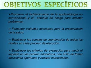 Promover el fortalecimiento de la epidemiología no
convencional y el enfoque de riesgo para orientar
problemas.

 Fomentar actitudes deseables para la preservación
de la salud.

 Establecer los canales de coordinación de todos los
niveles en cada proceso de ejecución.

 Establecer los criterios de evaluación para medir el
impacto en los centros educativos, con el fin de tomar
decisiones oportunas y realizar correcciones.
 