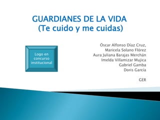 GUARDIANES DE LA VIDA
(Te cuido y me cuidas)
Óscar Alfonso Díaz Cruz,
Maricela Solano Flórez
Aura Juliana Barajas Merchán
Imelda Villamizar Mujica
Gabriel Gamba
Doris García
GER
Logo en
concurso
institucional
 