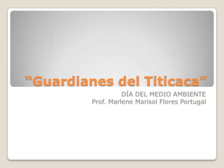 “Guardianes del Titicaca”
                   DÍA DEL MEDIO AMBIENTE
         Prof. Marlene Marisol Flores Portugal
 