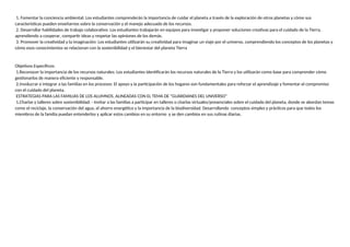 1. Fomentar la conciencia ambiental: Los estudiantes comprenderán la importancia de cuidar el planeta a través de la exploración de otros planetas y cómo sus
características pueden enseñarnos sobre la conservación y el manejo adecuado de los recursos.
2. Desarrollar habilidades de trabajo colaborativo: Los estudiantes trabajarán en equipos para investigar y proponer soluciones creativas para el cuidado de la Tierra,
aprendiendo a cooperar, compartir ideas y respetar las opiniones de los demás.
3. Promover la creatividad y la imaginación: Los estudiantes utilizarán su creatividad para imaginar un viaje por el universo, comprendiendo los conceptos de los planetas y
cómo esos conocimientos se relacionan con la sostenibilidad y el bienestar del planeta Tierra
Objetivos Específicos:
1.Reconocer la importancia de los recursos naturales: Los estudiantes identificarán los recursos naturales de la Tierra y los utilizarán como base para comprender cómo
gestionarlos de manera eficiente y responsable.
2.involucrar e integrar a las familias en los procesos: El apoyo y la participación de los hogares son fundamentales para reforzar el aprendizaje y fomentar el compromiso
con el cuidado del planeta.
ESTRATEGIAS PARA LAS FAMILIAS DE LOS ALUMNOS, ALINEADAS CON EL TEMA DE "GUARDIANES DEL UNIVERSO"
1.Charlas y talleres sobre sostenibilidad: - Invitar a las familias a participar en talleres o charlas virtuales/presenciales sobre el cuidado del planeta, donde se abordan temas
como el reciclaje, la conservación del agua, el ahorro energético y la importancia de la biodiversidad. Desarrollando conceptos simples y prácticos para que todos los
miembros de la familia puedan entenderlos y aplicar estos cambios en su entorno y se den cambios en sus rutinas diarias.
 