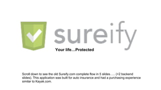 Your life…Protected

Scroll down to see the old Sureify.com complete flow in 5 slides….. (+2 backend
slides). This application was built for auto insurance and had a purchasing experience
similar to Kayak.com.

 