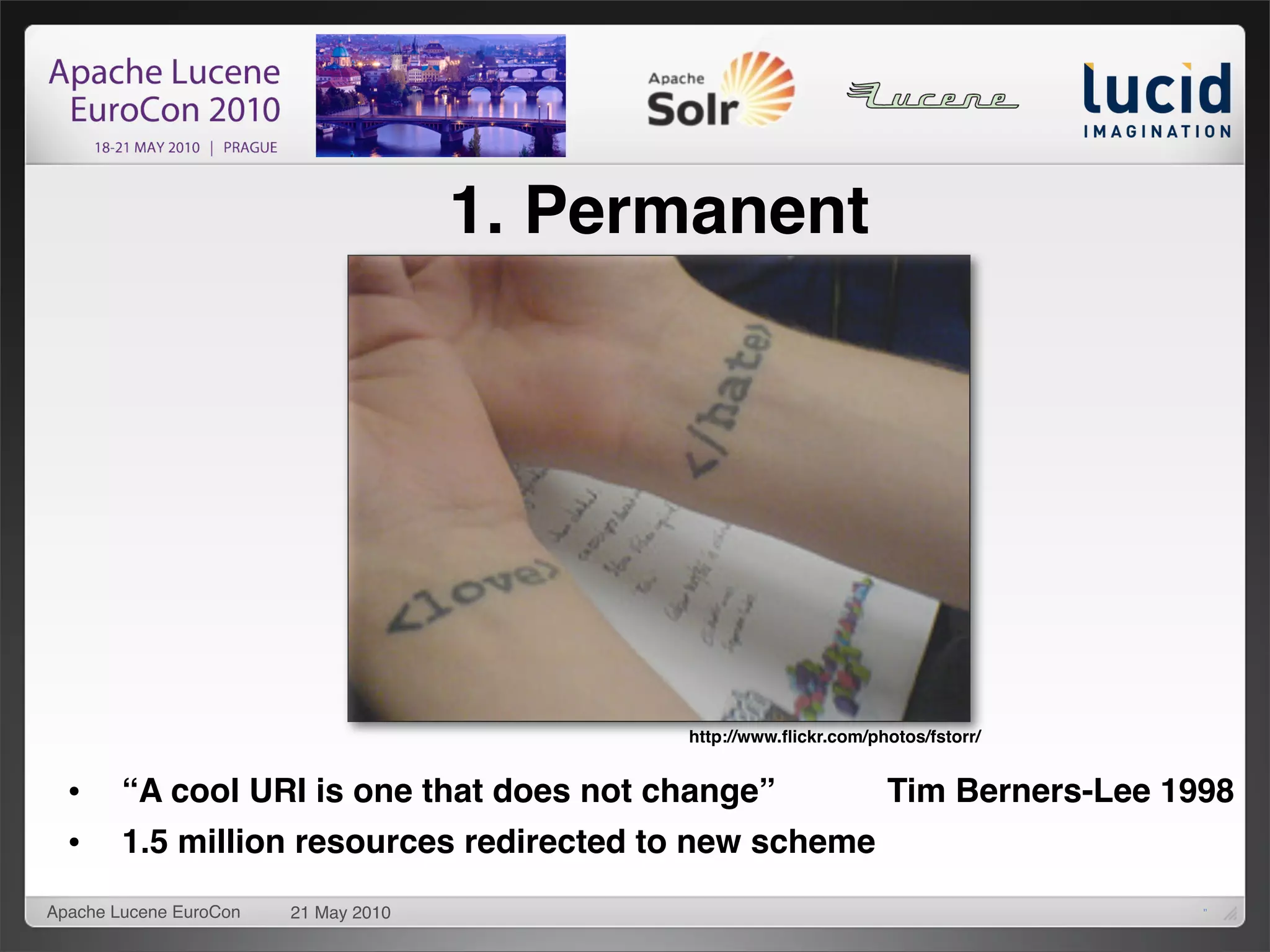1. Permanent




                                            http://www.ﬂickr.com/photos/fstorr/


  •     “A cool URI is one that does not change”                   Tim Berners-Lee 1998
  •     1.5 million resources redirected to new scheme
Apache Lucene EuroCon   21 May 2010                                                  11
 