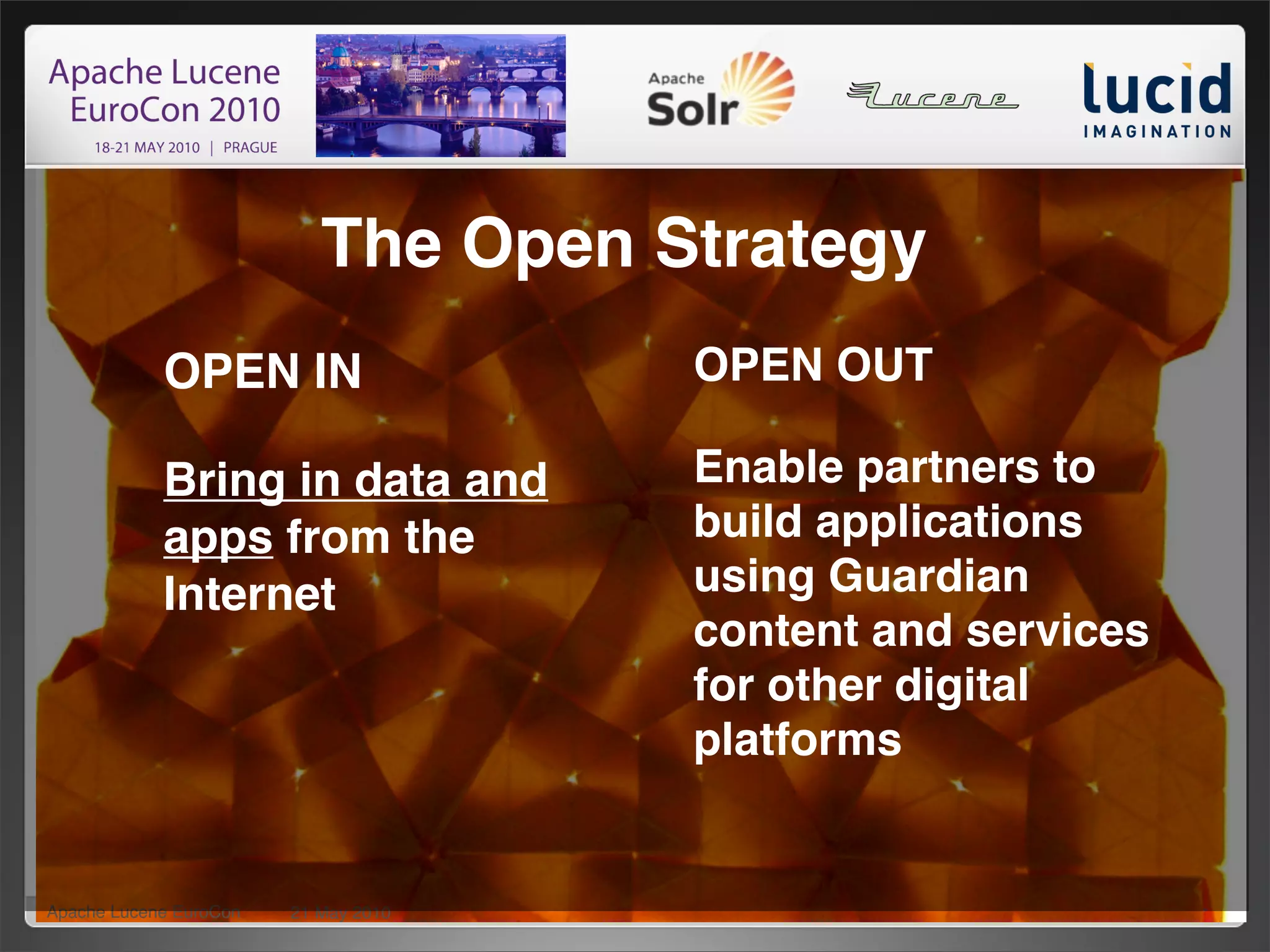 The Open Strategy
            OPEN IN                   OPEN OUT

            Bring in data and         Enable partners to
            apps from the             build applications
            Internet                  using Guardian
                                      content and services
                                      for other digital
                                      platforms


Apache Lucene EuroCon   21 May 2010                          24
 