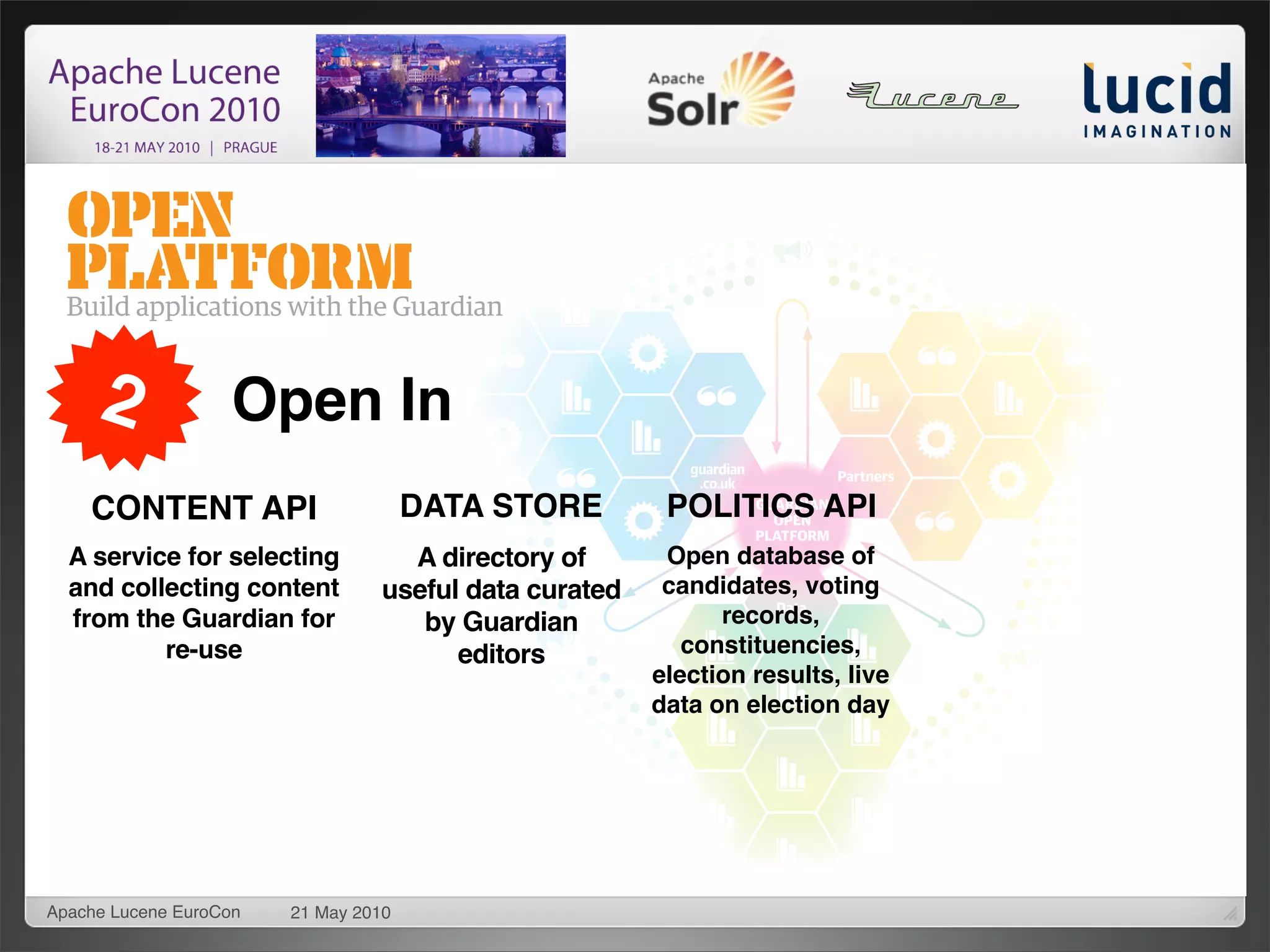 2              Open In
    CONTENT API                       DATA STORE        POLITICS API
  A service for selecting          A directory of       Open database of
  and collecting content         useful data curated    candidates, voting
  from the Guardian for             by Guardian              records,
          re-use                       editors            constituencies,
                                                       election results, live
                                                       data on election day




Apache Lucene EuroCon   21 May 2010
 