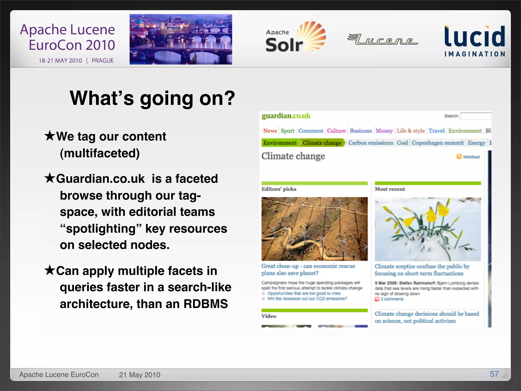 Whatʼs going on?
      ★We tag our content
          (multifaceted)

      ★Guardian.co.uk is a faceted
          browse through our tag-
          space, with editorial teams
          “spotlighting” key resources
          on selected nodes.

      ★Can apply multiple facets in
          queries faster in a search-like
          architecture, than an RDBMS




Apache Lucene EuroCon   21 May 2010         57
 