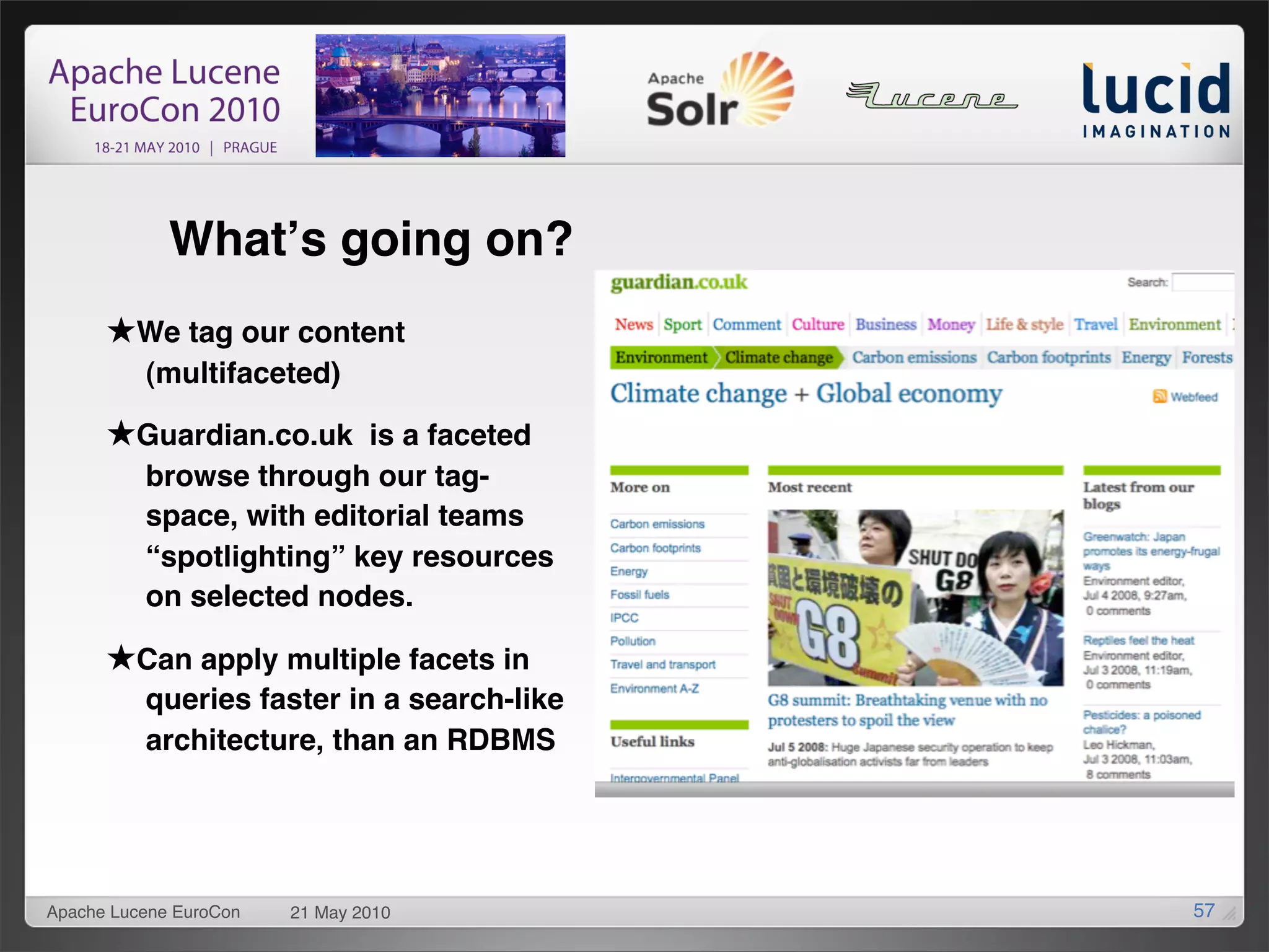Whatʼs going on?
      ★We tag our content
          (multifaceted)

      ★Guardian.co.uk is a faceted
          browse through our tag-
          space, with editorial teams
          “spotlighting” key resources
          on selected nodes.

      ★Can apply multiple facets in
          queries faster in a search-like
          architecture, than an RDBMS




Apache Lucene EuroCon   21 May 2010         57
 