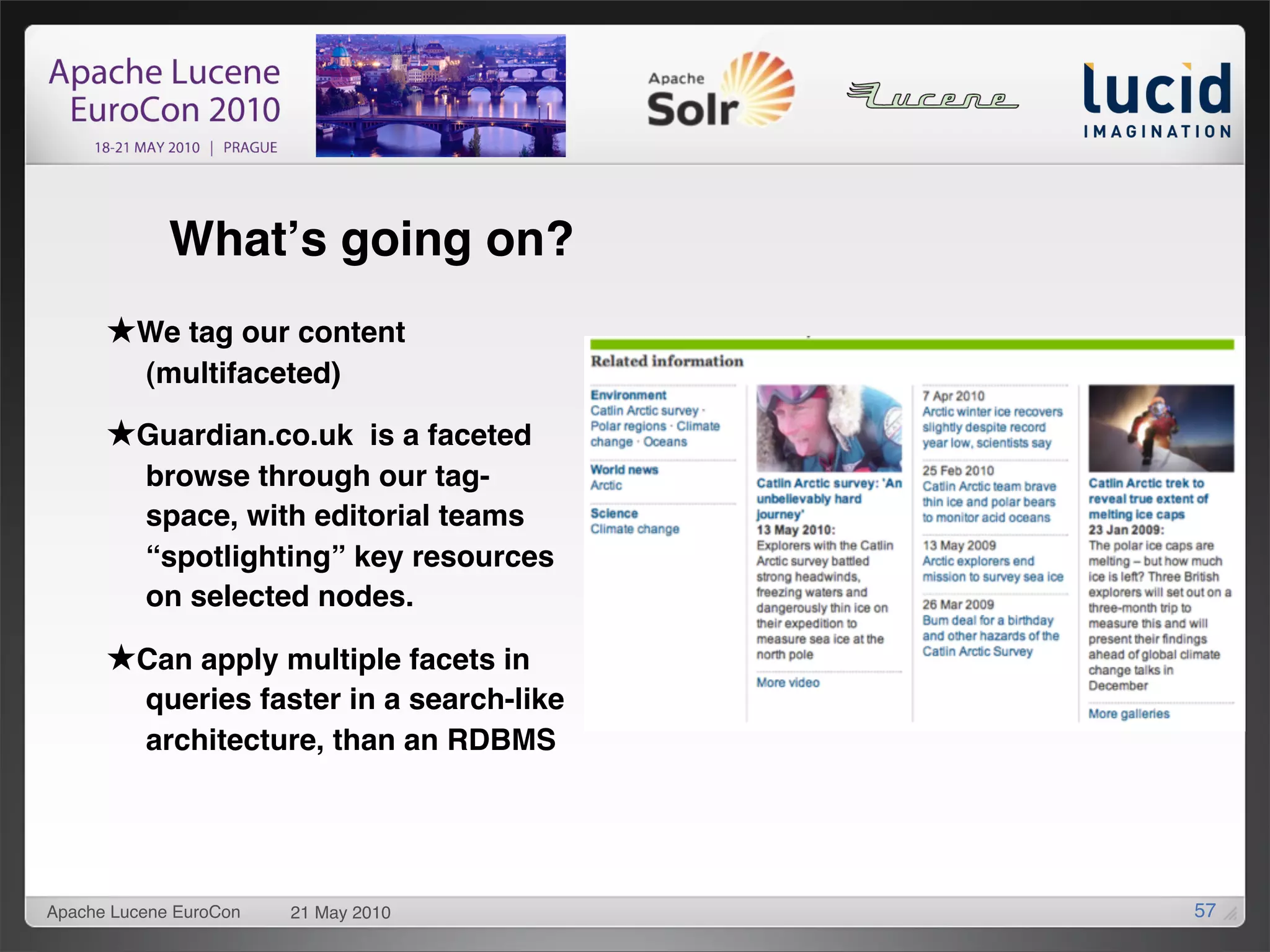Whatʼs going on?
      ★We tag our content
          (multifaceted)

      ★Guardian.co.uk is a faceted
          browse through our tag-
          space, with editorial teams
          “spotlighting” key resources
          on selected nodes.

      ★Can apply multiple facets in
          queries faster in a search-like
          architecture, than an RDBMS




Apache Lucene EuroCon   21 May 2010         57
 