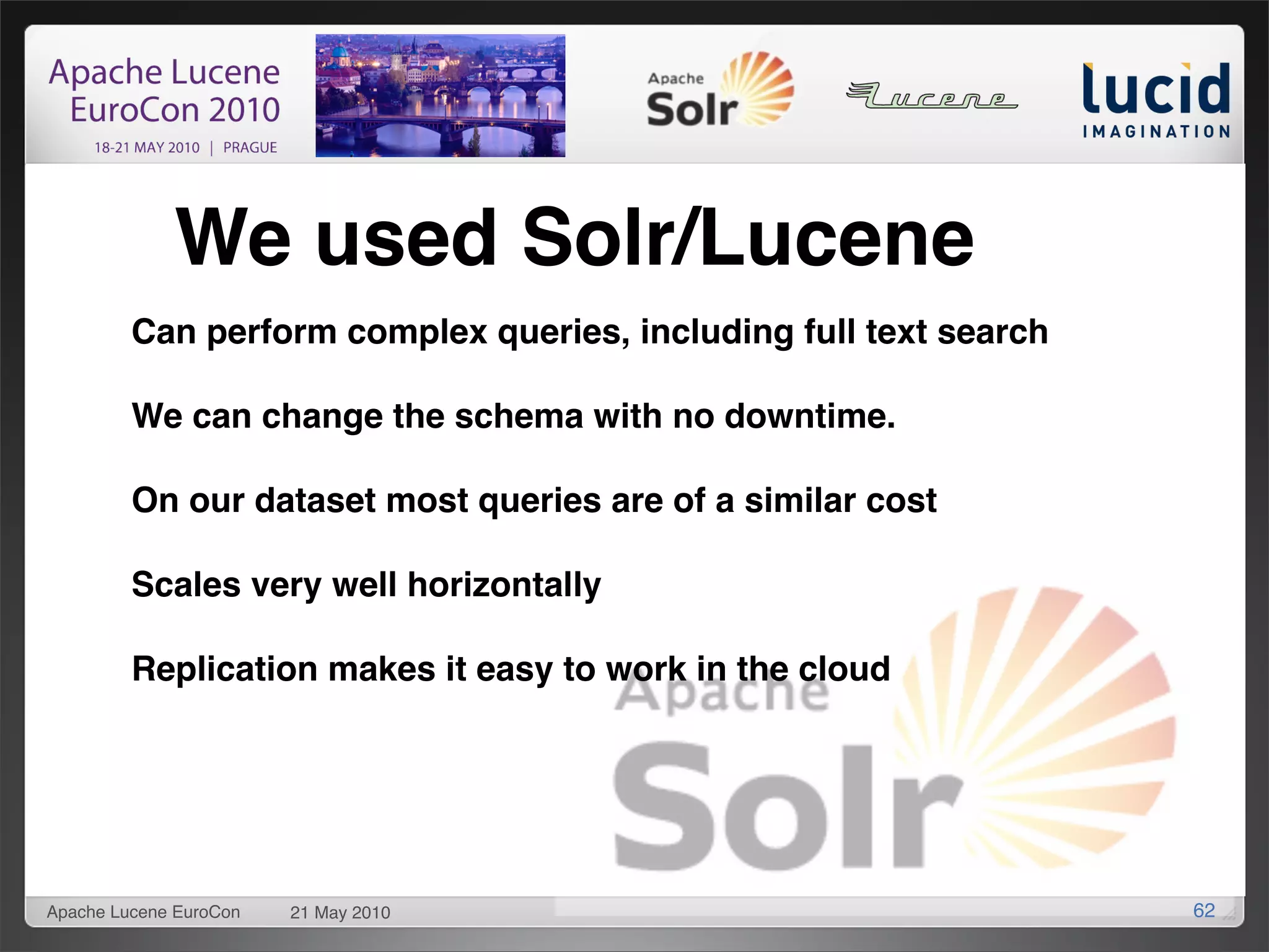 We used Solr/Lucene
         Can perform complex queries, including full text search

         We can change the schema with no downtime.

         On our dataset most queries are of a similar cost

         Scales very well horizontally

         Replication makes it easy to work in the cloud




Apache Lucene EuroCon   21 May 2010                                62
 