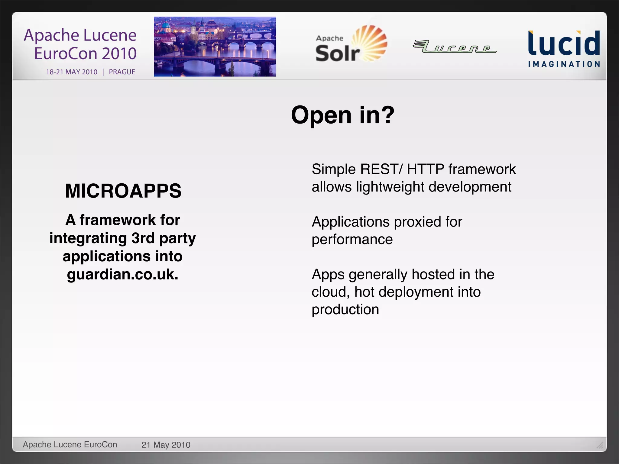 Open in?

                                       Simple REST/ HTTP framework
         MICROAPPS                     allows lightweight development

       A framework for                 Applications proxied for
     integrating 3rd party             performance
       applications into
        guardian.co.uk.                Apps generally hosted in the
                                       cloud, hot deployment into
                                       production




Apache Lucene EuroCon   21 May 2010
 