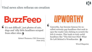 Viral news sites refocus on creation
It’s not difficult’, just photos of cats,
dogs and ‘silly little headlines scraped
from other sites.
Robert Thomson, CEO Newscorp
June 2015
Upworthy, has become famous for so-
called curiosity gap headlines that seek to
spur the reader into clicking to scratch the
itch it creates. This leads to truly awful
headlines like “This Kid Just Died. What
He Left Behind is Wondtacular.
Wired Magazine
 