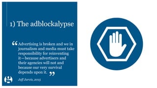 1) The adblockalypse
Advertising is broken and we in
journalism and media must take
responsibility for reinventing
it—because advertisers and
their agencies will not and
because our very survival
depends upon it.
“
”Jeff Jarvis, 2015
 