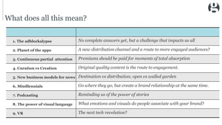 What does all this mean?
1. The adblockalypse No complete answers yet, but a challenge that impacts us all
2. Planet of the apps A new distribution channel and a route to more engaged audiences?
3. Continuous partial attention Premiums should be paid for moments of total absorption
4. Curation vs Creation Original quality content is the route to engagement.
5. New business models for news Destination vs distribution; open vs walled garden
6. Minillennials Go where they go, but create a brand relationship at the same time.
7. Podcasting Reminding us of the power of stories
8. The power of visual language What emotions and visuals do people associate with your brand?
9. VR The next tech revolution?
 