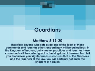 Guardians
Matthew 5:19-20
Therefore anyone who sets aside one of the least of these
commands and teaches others accordingly will be called least in
the kingdom of heaven, but whoever practices and teaches these
commands will be called great in the kingdom of heaven. For I tell
you that unless your righteousness surpasses that of the Pharisees
and the teachers of the law, you will certainly not enter the
kingdom of heaven.
 