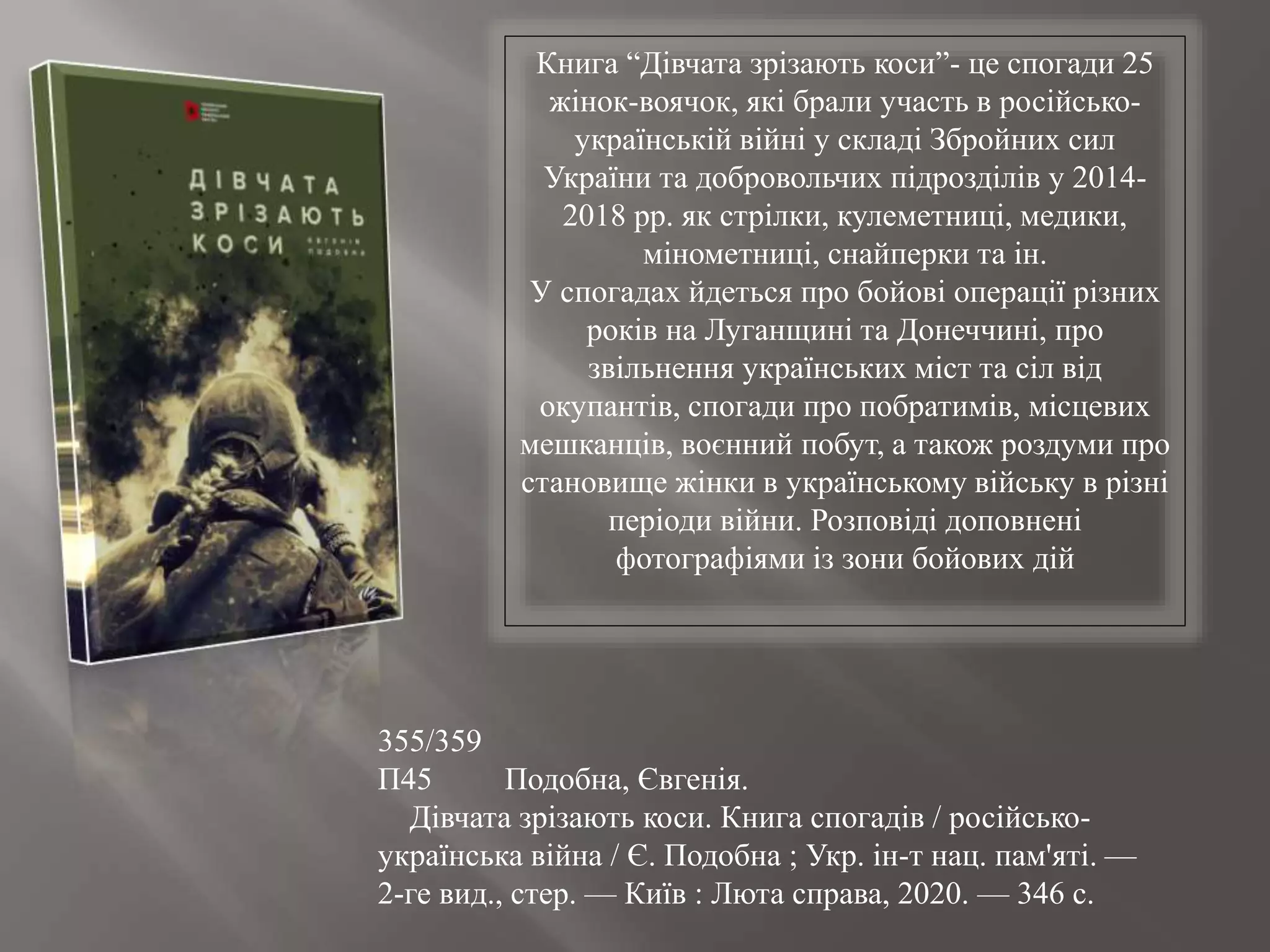 355/359
П45 Подобна, Євгенія.
Дівчата зрізають коси. Книга спогадів / російсько-
українська війна / Є. Подобна ; Укр. ін-т нац. пам'яті. —
2-ге вид., стер. — Київ : Люта справа, 2020. — 346 с.
Книга “Дівчата зрізають коси”- це спогади 25
жінок-воячок, які брали участь в російсько-
українській війні у складі Збройних сил
України та добровольчих підрозділів у 2014-
2018 рр. як стрілки, кулеметниці, медики,
мінометниці, снайперки та ін.
У спогадах йдеться про бойові операції різних
років на Луганщині та Донеччині, про
звільнення українських міст та сіл від
окупантів, спогади про побратимів, місцевих
мешканців, воєнний побут, а також роздуми про
становище жінки в українському війську в різні
періоди війни. Розповіді доповнені
фотографіями із зони бойових дій
 