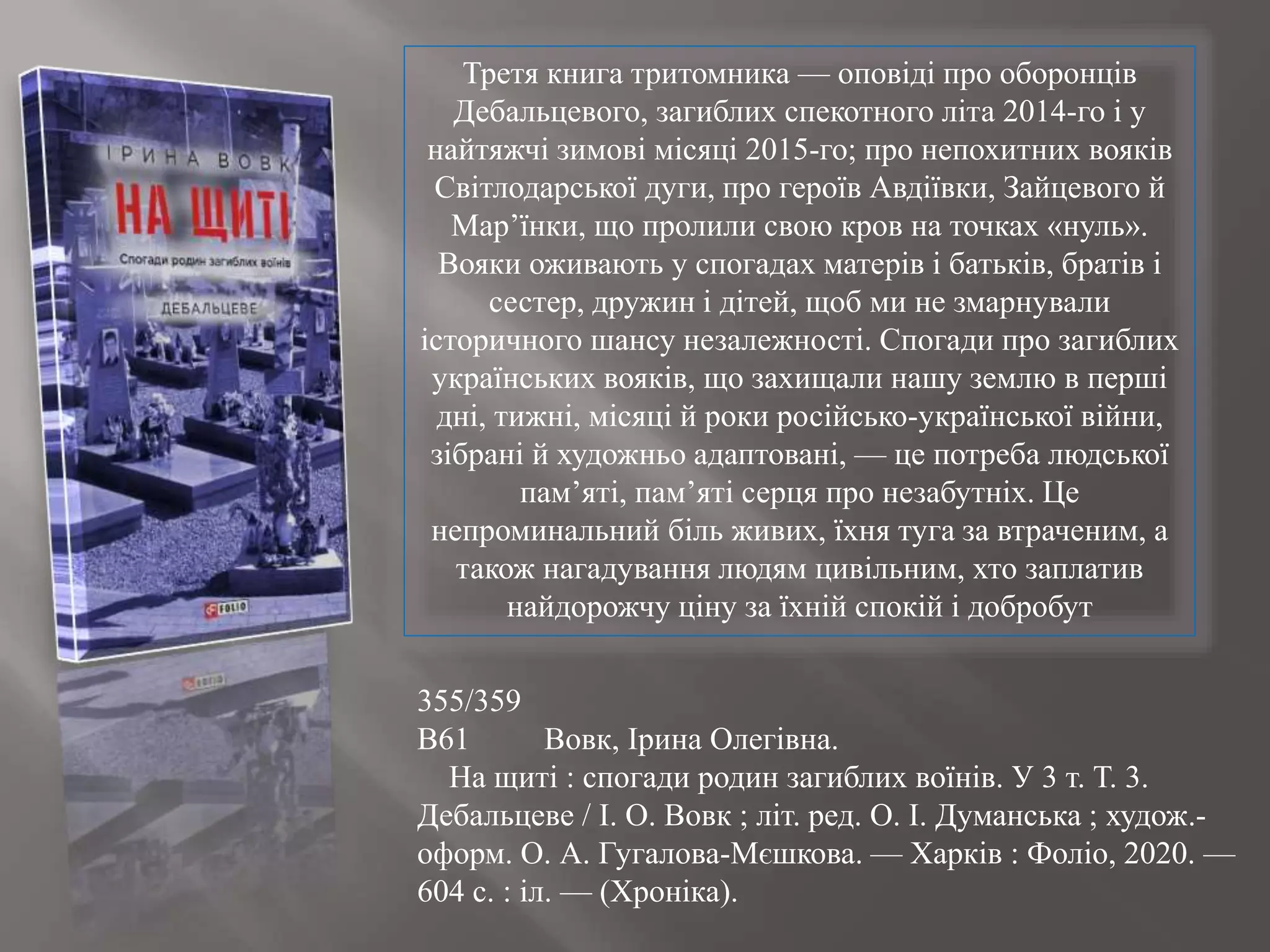 355/359
В61 Вовк, Ірина Олегівна.
На щиті : спогади родин загиблих воїнів. У 3 т. Т. 3.
Дебальцеве / І. О. Вовк ; літ. ред. О. І. Думанська ; худож.-
оформ. О. А. Гугалова-Мєшкова. — Харків : Фоліо, 2020. —
604 с. : іл. — (Хроніка).
Третя книга тритомника — оповіді про оборонців
Дебальцевого, загиблих спекотного літа 2014-го і у
найтяжчі зимові місяці 2015-го; про непохитних вояків
Світлодарської дуги, про героїв Авдіївки, Зайцевого й
Мар’їнки, що пролили свою кров на точках «нуль».
Вояки оживають у спогадах матерів і батьків, братів і
сестер, дружин і дітей, щоб ми не змарнували
історичного шансу незалежності. Спогади про загиблих
українських вояків, що захищали нашу землю в перші
дні, тижні, місяці й роки російсько-української війни,
зібрані й художньо адаптовані, — це потреба людської
пам’яті, пам’яті серця про незабутніх. Це
непроминальний біль живих, їхня туга за втраченим, а
також нагадування людям цивільним, хто заплатив
найдорожчу ціну за їхній спокій і добробут
 