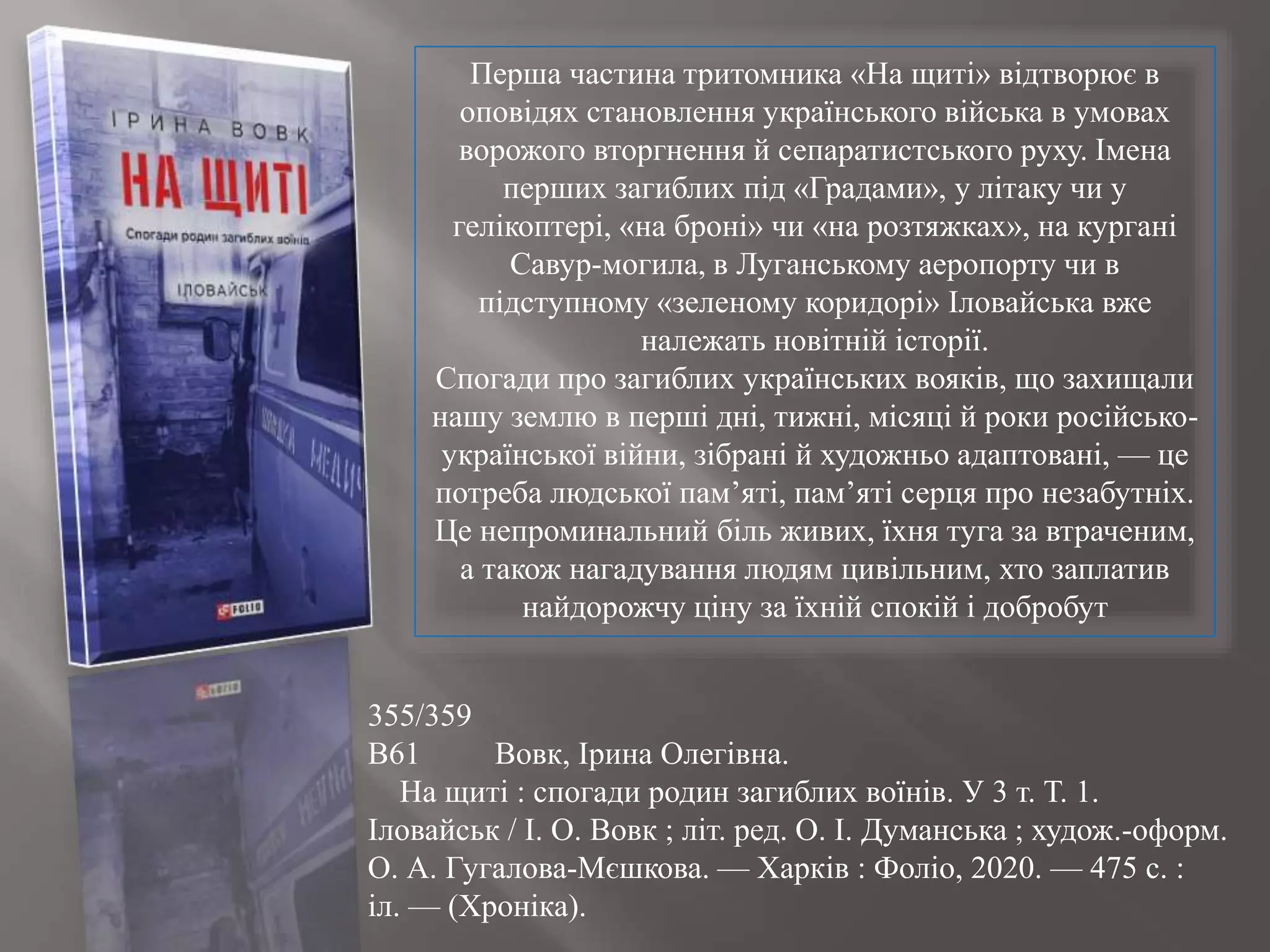 Перша частина тритомника «На щиті» відтворює в
оповідях становлення українського війська в умовах
ворожого вторгнення й сепаратистського руху. Імена
перших загиблих під «Градами», у літаку чи у
гелікоптері, «на броні» чи «на розтяжках», на кургані
Савур-могила, в Луганському аеропорту чи в
підступному «зеленому коридорі» Іловайська вже
належать новітній історії.
Спогади про загиблих українських вояків, що захищали
нашу землю в перші дні, тижні, місяці й роки російсько-
української війни, зібрані й художньо адаптовані, — це
потреба людської пам’яті, пам’яті серця про незабутніх.
Це непроминальний біль живих, їхня туга за втраченим,
а також нагадування людям цивільним, хто заплатив
найдорожчу ціну за їхній спокій і добробут
355/359
В61 Вовк, Ірина Олегівна.
На щиті : спогади родин загиблих воїнів. У 3 т. Т. 1.
Іловайськ / І. О. Вовк ; літ. ред. О. І. Думанська ; худож.-оформ.
О. А. Гугалова-Мєшкова. — Харків : Фоліо, 2020. — 475 с. :
іл. — (Хроніка).
 
