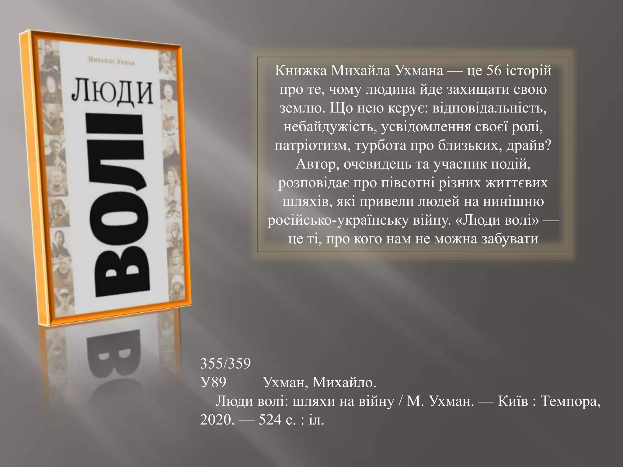 355/359
У89 Ухман, Михайло.
Люди волі: шляхи на війну / М. Ухман. — Київ : Темпора,
2020. — 524 с. : іл.
Книжка Михайла Ухмана — це 56 історій
про те, чому людина йде захищати свою
землю. Що нею керує: відповідальність,
небайдужість, усвідомлення своєї ролі,
патріотизм, турбота про близьких, драйв?
Автор, очевидець та учасник подій,
розповідає про півсотні різних життєвих
шляхів, які привели людей на нинішню
російсько-українську війну. «Люди волі» —
це ті, про кого нам не можна забувати
 