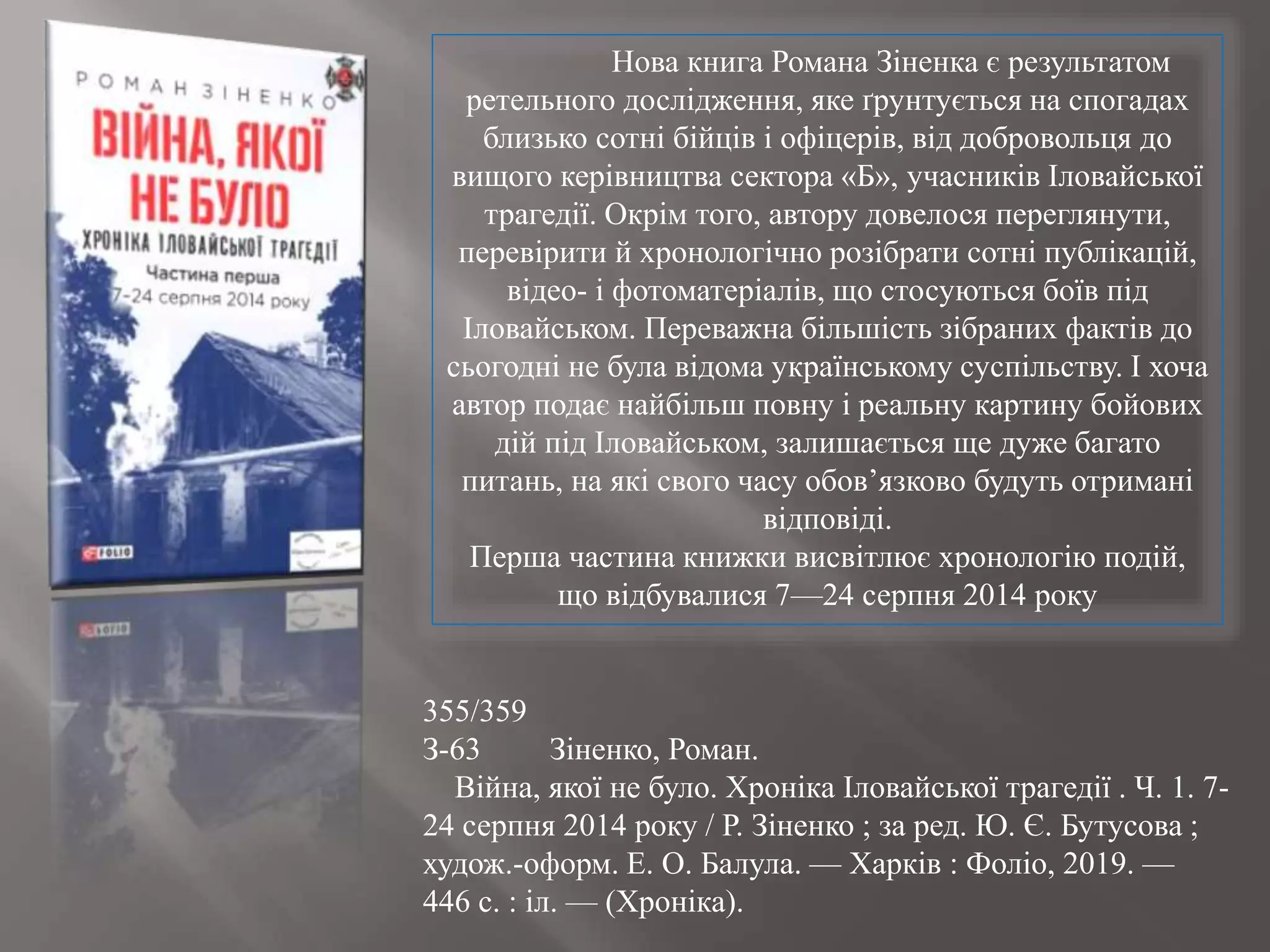 355/359
З-63 Зіненко, Роман.
Війна, якої не було. Хроніка Іловайської трагедії . Ч. 1. 7-
24 серпня 2014 року / Р. Зіненко ; за ред. Ю. Є. Бутусова ;
худож.-оформ. Е. О. Балула. — Харків : Фоліо, 2019. —
446 с. : іл. — (Хроніка).
Нова книга Романа Зіненка є результатом
ретельного дослідження, яке ґрунтується на спогадах
близько сотні бійців і офіцерів, від добровольця до
вищого керівництва сектора «Б», учасників Іловайської
трагедії. Окрім того, автору довелося переглянути,
перевірити й хронологічно розібрати сотні публікацій,
відео- і фотоматеріалів, що стосуються боїв під
Іловайськом. Переважна більшість зібраних фактів до
сьогодні не була відома українському суспільству. І хоча
автор подає найбільш повну і реальну картину бойових
дій під Іловайськом, залишається ще дуже багато
питань, на які свого часу обов’язково будуть отримані
відповіді.
Перша частина книжки висвітлює хронологію подій,
що відбувалися 7—24 серпня 2014 року
 