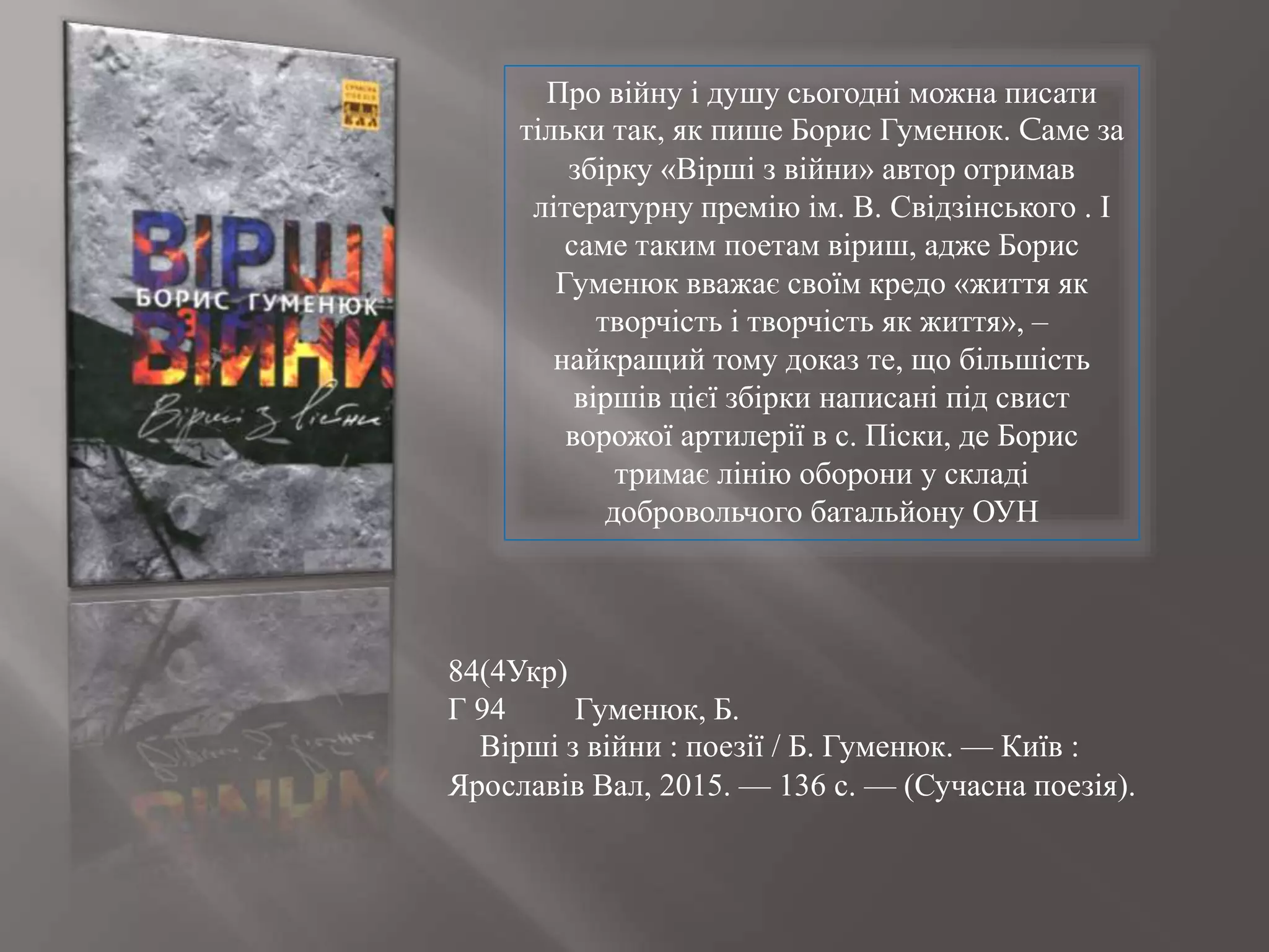 Про війну і душу сьогодні можна писати
тільки так, як пише Борис Гуменюк. Cаме за
збірку «Вірші з війни» автор отримав
літературну премію ім. В. Свідзінського . І
саме таким поетам віриш, адже Борис
Гуменюк вважає своїм кредо «життя як
творчість і творчість як життя», –
найкращий тому доказ те, що більшість
віршів цієї збірки написані під свист
ворожої артилерії в с. Піски, де Борис
тримає лінію оборони у складі
добровольчого батальйону ОУН
84(4Укр)
Г 94 Гуменюк, Б.
Вірші з війни : поезії / Б. Гуменюк. — Київ :
Ярославів Вал, 2015. — 136 с. — (Сучасна поезія).
 