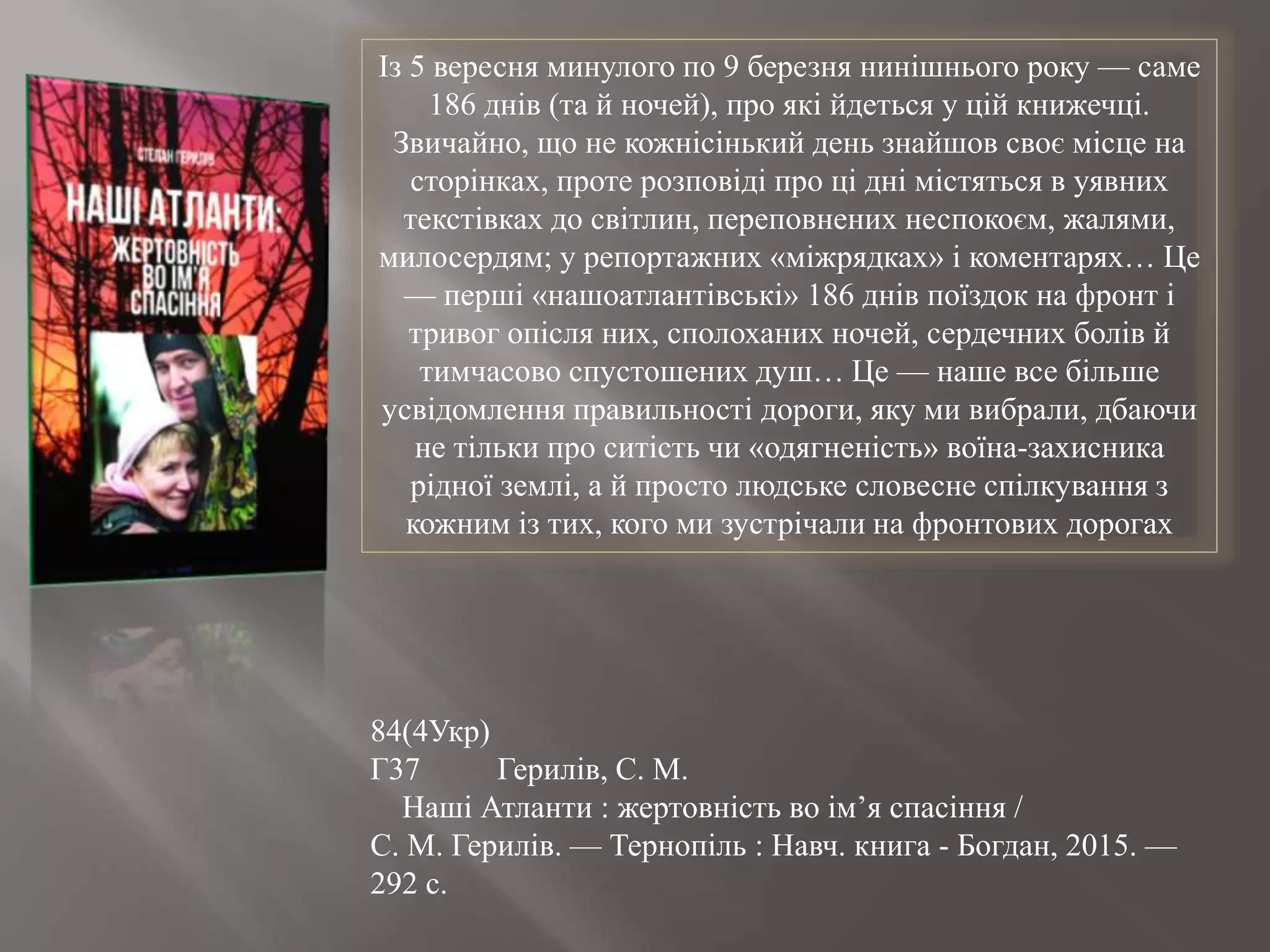 Із 5 вересня минулого по 9 березня нинішнього року — саме
186 днів (та й ночей), про які йдеться у цій книжечці.
Звичайно, що не кожнісінький день знайшов своє місце на
сторінках, проте розповіді про ці дні містяться в уявних
текстівках до світлин, переповнених неспокоєм, жалями,
милосердям; у репортажних «міжрядках» і коментарях… Це
— перші «нашоатлантівські» 186 днів поїздок на фронт і
тривог опісля них, сполоханих ночей, сердечних болів й
тимчасово спустошених душ… Це — наше все більше
усвідомлення правильності дороги, яку ми вибрали, дбаючи
не тільки про ситість чи «одягненість» воїна-захисника
рідної землі, а й просто людське словесне спілкування з
кожним із тих, кого ми зустрічали на фронтових дорогах
84(4Укр)
Г37 Герилів, С. М.
Наші Атланти : жертовність во ім’я спасіння /
С. М. Герилів. — Тернопіль : Навч. книга - Богдан, 2015. —
292 с.
 