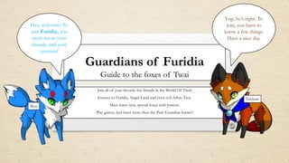 Guardians of Furidia
Guide to the foxes of Twai
Join all of your favorite fox friends in the World Of Twai!
Journey to Furidia, Angel-Land and even evil Arkin-Tara.
Meet many new, special foxes with powers.
Play games, and learn more than the Pure Guardian knows!
Hey, welcome! To
join Furidia, you
must know your
friends, and your
enemies!
Yup, he’s right. To
join, you have to
know a few things.
Have a nice day.
Bon
Friskitti
 
