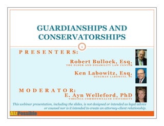 GUARDIANSHIPS AND
                CONSERVATORSHIPS
                                               1
    P R E S E N T E R S:
                                       Robert Bullock, Esq.
                                    THE ELDER AND DISABILITY LAW CENTER



                                          Ken Labowitz, Esq.
                                                       DINGMAN LABOWITZ, PC




    M O D E R A T O R:
                  E. Ayn Welleford, PhD
                                      VIRGINIA COMMONWEALTH UNIVERSITY

This webinar presentation, including the slides, is not designed or intended as legal advice
                    or counsel nor is it intended to create an attorney-client relationship.
 