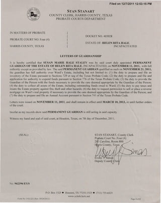 Filed on 12/7/201112:53:15    PM

                                                          STAN STANART
                                              COUNTY CLERK, HARRIS COUNTY, TEXAS
                                                 PROBATE COURTS DEPARTMENT



IN MATTERS OF PROBATE                                     {
                                                          {                  DOCKET NO. 403028
PROBATE COURT NO. Four (4)                                {
                                                          {                  ESTATE OF: HELEN RITA HALE,
HARRIS COUNTY, TEXAS                                      {                                    INCAPACITATED


                                                    LETTERS        OF GUARDIANSHIP

It is hereby certified that SUSAN MARIE HALE STALEY was by said court duly appointed PERMANENT
GUARDIAN OF THE ESTATE OF HELEN RITA HALE, INCAPACITATED, on NOVEMBER 11, 2011, with full
authority except as provided by law. The said PERMANENT GUARDIAN qualified as such on NOVEMBER 21,2011,
the guardian has full authority over Ward's Estate, including but not limited to: (l) the duty to prepare and file an
inventory of the Estate pursuant to Sections 729 et seq of the Texas Probate Code; (2) the duty to prepare and file and
application for authority to expend funds pursuant to Section 776 of the Texas Probate Code; (3) the duty to provide the
Guardian of the Person with the funds necessary to provide the care deemed appropriate by the Guardian of the Person;
(4) the duty to collect all assets of the Estate, including outstanding funds owed to Ward; (5) the duty to pay taxes and
insure the Estate property against fire, theft and other hazards; (6) the duty to request permission to sell or place a reverse
mortgage on Ward's real property if necessary to provide the care deemed appropriate by the Guardian of the Person; and
(7) the duty to prepare and file an Annual Account pursuant to Section 741 of the Texas Probate Code.

Letters were issued on NOVEMBER                 11,2011, and shall remain in effect until MARCH 10,2013, or until further orders
of the court.

Insofar as my records show said PERMANENT                 GUARDIAN         is still acting in said capacity.

Witness my hand and seal of said court, at Houston, Texas, on 7th day of December, 2011.




        (SEAL)                                                                        STAN STANART, County Clerk
                                                                                      Pr bate Court No. Four (4)
                                                                                      2 1 Caroline, Room 800
                                                                                          is County, Texas




No. 962396/EYS


                                       P.O. Box 1525 • Houston, TX 77251-1525.         (713) 755-6425
                                                              www.cclerk.hctx.net
       Form No. 1-02-223 (Rev. 09/24/201 I)                                                                          Page I of2
 