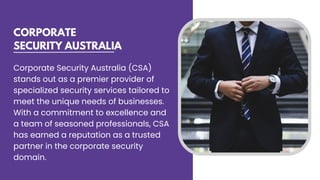 CORPORATE
SECURITY AUSTRALIA
Corporate Security Australia (CSA)
stands out as a premier provider of
specialized security services tailored to
meet the unique needs of businesses.
With a commitment to excellence and
a team of seasoned professionals, CSA
has earned a reputation as a trusted
partner in the corporate security
domain.
 