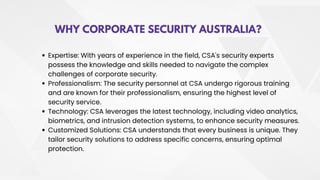 WHY CORPORATE SECURITY AUSTRALIA?
Expertise: With years of experience in the field, CSA's security experts
possess the knowledge and skills needed to navigate the complex
challenges of corporate security.
Professionalism: The security personnel at CSA undergo rigorous training
and are known for their professionalism, ensuring the highest level of
security service.
Technology: CSA leverages the latest technology, including video analytics,
biometrics, and intrusion detection systems, to enhance security measures.
Customized Solutions: CSA understands that every business is unique. They
tailor security solutions to address specific concerns, ensuring optimal
protection.
 