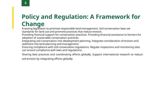8
Policy and Regulation: A Framework for
Change
Enacting legislation to promote responsible land management. Soil conservation laws set
standards for land use and promote practices that reduce erosion.
Providing financial support for conservation practices. Providing financial assistance to farmers for
adoption of sustainable conservation practices.
Integrating soil conservation into development planning. Integrate consideration of erosion and
sediment into land planning and management.
Ensuring compliance with soil conservation regulations. Regular inspections and monitoring sites
can ensure compliance with laws and regulations.
Sharing best practices and coordinating efforts globally. Support international research to reduce
soil erosion by integrating efforts globally.
 
