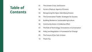 Table of
Contents
01 The Unseen Crisis: Soil Erosion
02 Forces of Nature: Agents of Erosion
03 Recognizing the Signs: Identifying Erosion
04 The Conservation Toolkit: Strategies for Success
05 Building Resilience: Sustainable Agriculture
06 Community Action: A Collective Effort
07 The Role of Technology: Innovations in Conservation
08 Policy and Regulation: A Framework for Change
09 The Future of Our Soil: A Vision
10 Thank You
 