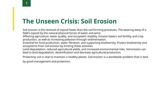 1
The Unseen Crisis: Soil Erosion
Soil erosion is the removal of topsoil faster than the soil forming processes. The wearing away of a
field's topsoil by the natural physical forces of water and wind.
Affecting agriculture, water quality, and ecosystem stability. Erosion lowers soil fertility and crop
production, as well as increasing pollution through sedimentation.
Essential for food production, water filtration, and supporting biodiversity. Protect biodiversity and
ecosystems from soil erosion by limiting these activities.
Land degradation, reduced agricultural yields, and increased environmental risks. Soil erosion can
lead to land degradation, desertification and decrease agricultural production.
Protecting soil is vital to maintain a healthy planet. Soil erosion is a worldwide problem that is best
by good management and protection.
 