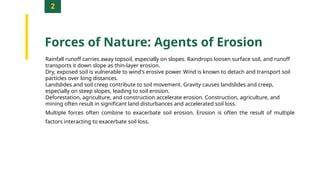 2
Forces of Nature: Agents of Erosion
Rainfall runoff carries away topsoil, especially on slopes. Raindrops loosen surface soil, and runoff
transports it down slope as thin-layer erosion.
Dry, exposed soil is vulnerable to wind's erosive power. Wind is known to detach and transport soil
particles over long distances.
Landslides and soil creep contribute to soil movement. Gravity causes landslides and creep,
especially on steep slopes, leading to soil erosion.
Deforestation, agriculture, and construction accelerate erosion. Construction, agriculture, and
mining often result in significant land disturbances and accelerated soil loss.
Multiple forces often combine to exacerbate soil erosion. Erosion is often the result of multiple
factors interacting to exacerbate soil loss.
 