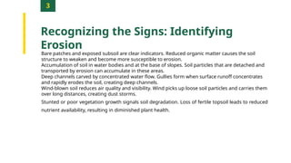 3
Recognizing the Signs: Identifying
Erosion
Bare patches and exposed subsoil are clear indicators. Reduced organic matter causes the soil
structure to weaken and become more susceptible to erosion.
Accumulation of soil in water bodies and at the base of slopes. Soil particles that are detached and
transported by erosion can accumulate in these areas.
Deep channels carved by concentrated water flow. Gullies form when surface runoff concentrates
and rapidly erodes the soil, creating deep channels.
Wind-blown soil reduces air quality and visibility. Wind picks up loose soil particles and carries them
over long distances, creating dust storms.
Stunted or poor vegetation growth signals soil degradation. Loss of fertile topsoil leads to reduced
nutrient availability, resulting in diminished plant health.
 
