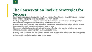 4
The Conservation Toolkit: Strategies for
Success
Plowing across slopes reduces water runoff and erosion. Ploughing in a curved line along a contour
line is contour ploughing done to protect the soil from erosion.
Creating level platforms on slopes to slow water flow. Terracing consists of constructing earthen
embankments along the contour of sloping land to capture water.
Planting vegetation to protect bare soil during off-seasons. It reduces water runoff and soil erosion,
increases soil organic matter, and improves water quality.
Minimizing soil disturbance to maintain soil structure. This farming practice help improve water
infiltration. increase water retention, and reduce soil erosion.
Planting trees to stabilize soil and prevent erosion. Tree root systems help to bind the soil together
and prevent it from being washed away by the water.
 