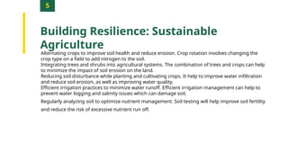 5
Building Resilience: Sustainable
Agriculture
Alternating crops to improve soil health and reduce erosion. Crop rotation involves changing the
crop type on a field to add nitrogen to the soil.
Integrating trees and shrubs into agricultural systems. The combination of trees and crops can help
to minimize the impact of soil erosion on the land.
Reducing soil disturbance while planting and cultivating crops. It help to improve water infiltration
and reduce soil erosion, as well as improving water quality.
Efficient irrigation practices to minimize water runoff. Efficient irrigation management can help to
prevent water logging and salinity issues which can damage soil.
Regularly analyzing soil to optimize nutrient management. Soil testing will help improve soil fertility
and reduce the risk of excessive nutrient run off.
 