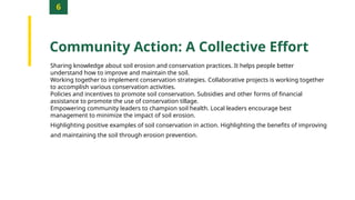 6
Community Action: A Collective Effort
Sharing knowledge about soil erosion and conservation practices. It helps people better
understand how to improve and maintain the soil.
Working together to implement conservation strategies. Collaborative projects is working together
to accomplish various conservation activities.
Policies and incentives to promote soil conservation. Subsidies and other forms of financial
assistance to promote the use of conservation tillage.
Empowering community leaders to champion soil health. Local leaders encourage best
management to minimize the impact of soil erosion.
Highlighting positive examples of soil conservation in action. Highlighting the benefits of improving
and maintaining the soil through erosion prevention.
 