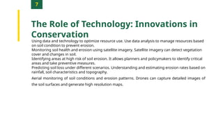 7
The Role of Technology: Innovations in
Conservation
Using data and technology to optimize resource use. Use data analysis to manage resources based
on soil condition to prevent erosion.
Monitoring soil health and erosion using satellite imagery. Satellite imagery can detect vegetation
cover and changes in soil.
Identifying areas at high risk of soil erosion. It allows planners and policymakers to identify critical
areas and take preventive measures.
Predicting soil loss under different scenarios. Understanding and estimating erosion rates based on
rainfall, soil characteristics and topography.
Aerial monitoring of soil conditions and erosion patterns. Drones can capture detailed images of
the soil surfaces and generate high resolution maps.
 