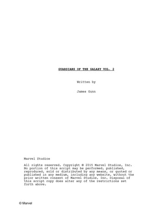 GUARDIANS OF THE GALAXY VOL. 2
Written by
James Gunn
Marvel Studios
All rights reserved. Copyright © 2015 Marvel Studios, Inc.
No portion of this script may be performed, published,
reproduced, sold or distributed by any means, or quoted or
published in any medium, including any website, without the
prior written consent of Marvel Studios, Inc. Disposal of
this script copy does alter any of the restrictions set
forth above.
© Marvel
 