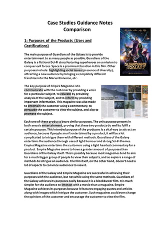 Case Studies Guidance Notes
Comparison
1: Purposes of the Products (Uses and
Gratifications)
The main purpose of Guardians of the Galaxy is to provide
entertainment to as many people as possible. Guardians of the
Galaxy is a fictional Sci-Fi story featuring superheroes on a mission to
conquer evil forces. Space is a prominent location in this film. Other
purposes include: highlighting social issues (presence of diversity),
attracting a new audience by bringing a completely different
franchise into the Marvel Universe, etc.
The key purpose of Empire Magazine is to
communicate with the customerby providing a voice
for a particular subject, to educate by providing
analysis of the subject, and to inform by providing
important information. This magazine was also made
to entertain the customer using a commentary, to
persuade the customer to view the subject, and also to
promote the subject.
Each one of these products bears similar purposes. The only purpose present in
both areas is entertainment, proving that these two products do well to fulfil a
certain purpose. This intended purpose of the producers is a vital way to attract an
audience, because if people aren’t entertained by a product, it will be a lot
complicated to intrigue them with different methods. Guardians of the Galaxy
entertains the audience through uses of light humourand strong Sci-Fi themes.
Empire Magazine entertains the customers using a light hearted commentary for a
product. Empire Magazine seems to have a greater amount of purposes than
Guardians of the Galaxy itself. This is possibly because most magazines tend to aim
for a much bigger group of people to view theirsubjects, and so explore a range of
methods to intrigue an audience. The film itself, on the other hand, doesn’t need a
lot of aspects to convince audiences to view it.
Guardians of the Galaxy and Empire Magazine are successful in achieving their
purposes with the audience, but not while using the same methods. Guardians of
the Galaxy achieves its purposes easily because it is a blockbuster film. It is much
simpler for the audience to interact with a movie than a magazine. Empire
Magazine achieves its purposes because it features engaging quotes and articles
along with images which intrigue the customer. Such magazines could even change
the opinions of the customer and encourage the customer to view the film.
 